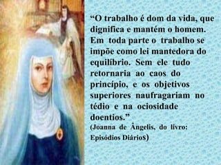 “O trabalho é dom da vida, que
dignifica e mantém o homem.
Em toda parte o trabalho se
impõe como lei mantedora do
equilíbrio. Sem ele tudo
retornaria ao caos do
princípio, e os objetivos
superiores naufragariam no
tédio e na ociosidade
doentios.”
(Joanna de Ângelis, do livro:
Episódios Diários)
 