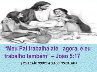 “Meu Pai trabalha até agora, e eu
trabalho também” – João 5:17
( REFLEXÃO SOBRE A LEI DO TRABALHO )
 