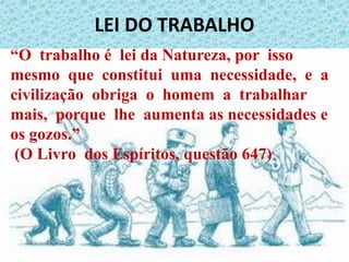 LEI DO TRABALHO
“O trabalho é lei da Natureza, por isso
mesmo que constitui uma necessidade, e a
civilização obriga o homem a trabalhar
mais, porque lhe aumenta as necessidades e
os gozos.”
(O Livro dos Espíritos, questão 647)
 