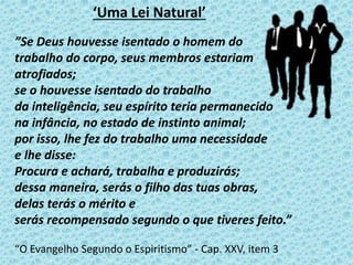 ‘Uma Lei Natural’
”Se Deus houvesse isentado o homem do
trabalho do corpo, seus membros estariam
atrofiados;
se o houvesse isentado do trabalho
da inteligência, seu espírito teria permanecido
na infância, no estado de instinto animal;
por isso, lhe fez do trabalho uma necessidade
e lhe disse:
Procura e achará, trabalha e produzirás;
dessa maneira, serás o filho das tuas obras,
delas terás o mérito e
serás recompensado segundo o que tiveres feito.”
“O Evangelho Segundo o Espiritismo” - Cap. XXV, item 3
 