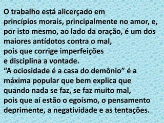 O trabalho está alicerçado em
princípios morais, principalmente no amor, e,
por isto mesmo, ao lado da oração, é um dos
maiores antídotos contra o mal,
pois que corrige imperfeições
e disciplina a vontade.
“A ociosidade é a casa do demônio” é a
máxima popular que bem explica que
quando nada se faz, se faz muito mal,
pois que aí estão o egoísmo, o pensamento
deprimente, a negatividade e as tentações.
 