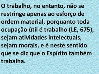 O trabalho, no entanto, não se
restringe apenas ao esforço de
ordem material, porquanto toda
ocupação útil é trabalho (LE, 675),
sejam atividades intelectuais,
sejam morais, e é neste sentido
que se diz que o Espírito também
trabalha.
 