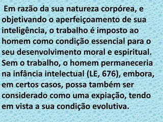 Em razão da sua natureza corpórea, e
objetivando o aperfeiçoamento de sua
inteligência, o trabalho é imposto ao
homem como condição essencial para o
seu desenvolvimento moral e espiritual.
Sem o trabalho, o homem permaneceria
na infância intelectual (LE, 676), embora,
em certos casos, possa também ser
considerado como uma expiação, tendo
em vista a sua condição evolutiva.
 