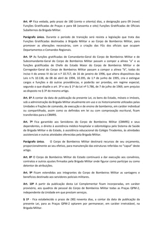 Art. 4º Fica vedada, pelo prazo de 180 (cento e oitenta) dias, a designação para 09 (nove)
Funções Gratificadas de Praças e para 68 (sessenta e oito) Funções Gratificadas de Oficiais
Subalternos da Brigada Militar.
Parágrafo único. Durante o período de transição será revista a legislação que trata das
Funções Gratificadas destinadas à Brigada Militar e ao Corpo de Bombeiros Militar, para
promover as alterações necessárias, com a criação das FGs dos oficiais que ocupam
Departamentos e Comandos Regionais.
Art. 5º As funções gratificadas de Comandante-Geral do Corpo de Bombeiros Militar e de
Subcomandante-Geral do Corpo de Bombeiros Militar passam a compor a alínea “a” e as
funções gratificadas de Chefe do Estado Maior do Corpo de Bombeiros Militar e de
Corregedor-Geral do Corpo de Bombeiros Militar passam a compor a alínea “b”, todas do
inciso II do anexo IV da Lei n.º 10.717, de 16 de janeiro de 1996, que altera dispositivos das
Leis n.ºs 10.138, de 08 de abril de 1994, 10.395, de 1.º de junho de 1995, cria e extingue
cargos e funções e dá outras providências, e poderão ser providas, em regime especial,
segundo o que dispõe o art. 3º e seu § 1º da Lei nº 5.786, de 7 de julho de 1969, sem prejuízo
ao disposto no § 3º do mesmo artigo.
Art. 6º A contar da data de publicação da presente Lei, os bens do Estado, móveis e imóveis,
sob a administração da Brigada Militar atualmente em uso e os historicamente utilizados pelas
Unidades e frações de comando, de execução e de ensino de bombeiros, em caráter individual
ou compartilhado, assim como os definidos em lei ou com comprovação escritural, ficam
transferidos para o CBMRS.
Art. 7º Fica garantido aos Servidores do Corpo de Bombeiros Militar (CBMRS) e seus
dependentes, o direito à assistência médico-hospitalar e odontológica pelo Sistema de Saúde
da Brigada Militar e do Estado, à assistência educacional do Colégio Tiradentes, às atividades
assistenciais e outras atividades oferecidas pela Brigada Militar.
Parágrafo único. O Corpo de Bombeiros Militar destinará recursos de seu orçamento,
proporcionalmente ao seu efetivo, para manutenção das estruturas referidas no “caput” deste
artigo.
Art. 8º O Corpo de Bombeiros Militar do Estado continuará a dar execução aos convênios,
contratos e outros ajustes firmados pela Brigada Militar onde figurar como partícipe ou como
detentor de atribuições.
Art. 9º Ficam estendidas aos integrantes do Corpo de Bombeiros Militar as vantagens e
benefícios destinado aos servidores policiais militares.
Art. 10º A partir da publicação desta Lei Complementar ficam incorporadas, em caráter
provisório, aos quadros de pessoal do Corpo de Bombeiros Militar todas as Praças QPM-2,
independente da Unidade em que prestam serviços.
§ 1º - Fica estabelecido o prazo de (90) noventa dias, a contar da data de publicação da
presente Lei, para as Praças QPM-2 optarem por permanecer, em caráter irretratável, na
Brigada Militar.
 
