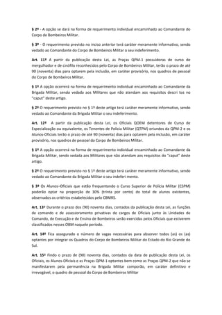 § 2º - A opção se dará na forma de requerimento individual encaminhado ao Comandante do
Corpo de Bombeiros Militar.
§ 3º - O requerimento previsto no inciso anterior terá caráter meramente informativo, sendo
vedado ao Comandante do Corpo de Bombeiros Militar o seu indeferimento.
Art. 11º A partir da publicação desta Lei, as Praças QPM-1 possuidoras de curso de
mergulhador e de cinófilo reconhecidos pelo Corpo de Bombeiros Militar, terão o prazo de até
90 (noventa) dias para optarem pela inclusão, em caráter provisório, nos quadros de pessoal
do Corpo de Bombeiros Militar.
§ 1º A opção ocorrerá na forma de requerimento individual encaminhado ao Comandante da
Brigada Militar, sendo vedada aos Militares que não atendam aos requisitos descri tos no
“caput” deste artigo.
§ 2º O requerimento previsto no § 1º deste artigo terá caráter meramente informativo, sendo
vedado ao Comandante da Brigada Militar o seu indeferimento.
Art. 12º A partir da publicação desta Lei, os Oficiais QOEM detentores de Curso de
Especialização ou equivalente, os Tenentes de Policia Militar (QTPM) oriundos da QPM-2 e os
Alunos-Oficiais terão o prazo de até 90 (noventa) dias para optarem pela inclusão, em caráter
provisório, nos quadros de pessoal do Corpo de Bombeiros Militar.
§ 1º A opção ocorrerá na forma de requerimento individual encaminhado ao Comandante da
Brigada Militar, sendo vedada aos Militares que não atendam aos requisitos do “caput” deste
artigo.
§ 2º O requerimento previsto no § 1º deste artigo terá caráter meramente informativo, sendo
vedado ao Comandante da Brigada Militar o seu indeferi mento.
§ 3º Os Alunos–Oficiais que estão frequentando o Curso Superior de Polícia Militar (CSPM)
poderão optar na proporção de 30% (trinta por cento) do total de alunos existentes,
observados os critérios estabelecidos pelo CBMRS.
Art. 13º Durante o prazo dos (90) noventa dias, contados da publicação desta Lei, as funções
de comando e de assessoramento privativas de cargos de Oficiais junto às Unidades de
Comando, de Execução e de Ensino de Bombeiros serão exercidas pelos Oficiais que estiverem
classificados nesses OBM naquele período.
Art. 14º Fica assegurado o número de vagas necessárias para absorver todos (as) os (as)
optantes por integrar os Quadros do Corpo de Bombeiros Militar do Estado do Rio Grande do
Sul.
Art. 15º Findo o prazo de (90) noventa dias, contados da data de publicação desta Lei, os
Oficiais, os Alunos-Oficiais e as Praças QPM-1 optantes bem como as Praças QPM-2 que não se
manifestarem pela permanência na Brigada Militar comporão, em caráter definitivo e
irrevogável, o quadro de pessoal do Corpo de Bombeiros Militar
 