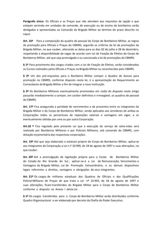 Parágrafo único- Os Oficiais e as Praças que não atendam aos requisitos de opção e que
estejam servindo em unidades de comando, de execução ou de ensino de bombeiros serão
desligadas e apresentadas ao Comando da Brigada Militar ao término do prazo descrito no
caput.
Art. 16º Para a composição do quadro de pessoal do Corpo de Bombeiros Militar, as regras
de promoção para Oficiais e Praças do CBMRS, seguirão os critérios da lei de promoções da
Brigada Militar, no que couber, alterando as datas para os dias 02 de julho e 28 de dezembro,
respeitando a disponibilidade de vagas de acordo com Lei de Fixação de Efetivo do Corpo de
Bombeiros Militar, até que seja promulgada e ou sancionada a lei de promoções do CBMRS.
§ 1º Para provimento dos cargos criados com a Lei de Fixação de Efetivo, serão considerados
os Cursos realizados pelos Oficiais e Praças na Brigada Militar ou reconhecidos pelo CBMRS.
§ 2º Um dos pré-requisitos para o Bombeiro Militar compor o Quadro de Acesso para
promoção no CBMRS, conforme disposto nesta lei, é a apresentação do Requerimento ao
Comandante da Brigada Militar a fim de integrar a nova instituição.
§ 3º Os Bombeiros Militares eventualmente promovidos em razão do disposto neste artigo
passarão imediatamente a compor, em caráter definitivo e irrevogável, os quadros de pessoal
do CBMRS.
Art. 17º Fica assegurada a paridade de vencimentos e de proventos entre os integrantes da
Brigada Militar e do Corpo de Bombeiros Militar, sendo aplicados aos servidores de ambas as
Corporações todos os percentuais de reposições salariais e vantagens em vigor, e os
eventualmente obtidas por uma ou por outra Corporação.
Art.18 º Fica regulado pela presente Lei que a execução do serviço de salva-vidas será
realizada por Bombeiros Militares e por Policiais Militares, sob comando do CBMRS, com
dotação orçamentária das respectivas corporações.
Art. 19º Até que seja elaborado o estatuto próprio do Corpo de Bombeiros Militar, aplica-se
aos integrantes da Corporação a Lei n.º 10.990, de 18 de agosto de 1997 e suas alterações, no
que couber.
Art. 20º Até a promulgação de legislação própria para o Corpo de Bombeiros Militar
do Estado do Rio Grande do Sul , aplicar-se-á a Lei de Remuneração, Vencimentos e
Vantagens da Brigada Militar, Lei de Promoção Extraordinária, e os demais dispositivos
legais referentes a direitos, vantagens e obrigações de seus integrantes.
Art. 21º Os cargos de militares estaduais dos Quadros de Oficiais e das Qualificações
Policial Militares de Praças de que trata a Lei nº 10.993, de 18 de agosto de 1997 e
suas alterações, ficam transferidos da Brigada Militar para o Corpo de Bombeiros Militar
conforme o disposto no Anexo I desta Lei .
§ 1º Os cargos transferidos para o Corpo de Bombeiros Militar serão distribuídos conforme
Quadro Organizacional a ser elaborado por decreto da Chefia do Poder Executivo.
 