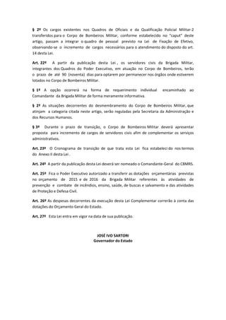 § 2º Os cargos existentes nos Quadros de Oficiais e da Qualificação Policial Militar-2
transferidos para o Corpo de Bombeiros Militar, conforme estabelecido no “caput” deste
artigo, passam a integrar o quadro de pessoal previsto na Lei de Fixação de Efetivo,
observando-se o incremento de cargos necessários para o atendimento do disposto do art.
14 desta Lei.
Art. 22º A partir da publicação desta Lei , os servidores civis da Brigada Militar,
integrantes dos Quadros do Poder Executivo, em atuação no Corpo de Bombeiros, terão
o prazo de até 90 (noventa) dias para optarem por permanecer nos órgãos onde estiverem
lotados no Corpo de Bombeiros Militar.
§ 1º A opção ocorrerá na forma de requerimento individual encaminhado ao
Comandante da Brigada Militar de forma meramente informativa.
§ 2º As situações decorrentes do desmembramento do Corpo de Bombeiros Militar, que
atinjam a categoria citada neste artigo, serão reguladas pela Secretaria da Administração e
dos Recursos Humanos.
§ 3º Durante o prazo de transição, o Corpo de Bombeiros Militar deverá apresentar
proposta para incremento de cargos de servidores civis afim de complementar os serviços
administrativos.
Art. 23º O Cronograma de transição de que trata esta Lei fica estabeleci do nos termos
do Anexo II desta Lei .
Art. 24º A partir da publicação desta Lei deverá ser nomeado o Comandante-Geral do CBMRS.
Art. 25º Fica o Poder Executivo autorizado a transferir as dotações orçamentárias previstas
no orçamento de 2015 e de 2016 da Brigada Militar referentes às atividades de
prevenção e combate de incêndios, ensino, saúde, de buscas e salvamento e das atividades
de Proteção e Defesa Civil.
Art. 26º As despesas decorrentes da execução desta Lei Complementar correrão à conta das
dotações do Orçamento Geral do Estado.
Art. 27º Esta Lei entra em vigor na data de sua publicação.
JOSÉ IVO SARTORI
Governador do Estado
 