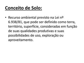 Conceito de Solo:
• Recurso ambiental previsto na Lei nº
6.938/81, que pode ser definido como terra,
território, superfície, consideradas em função
de suas qualidades produtivas e suas
possibilidades de uso, exploração ou
aproveitamento.
 