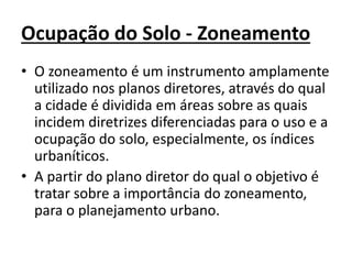 Ocupação do Solo - Zoneamento
• O zoneamento é um instrumento amplamente
utilizado nos planos diretores, através do qual
a cidade é dividida em áreas sobre as quais
incidem diretrizes diferenciadas para o uso e a
ocupação do solo, especialmente, os índices
urbaníticos.
• A partir do plano diretor do qual o objetivo é
tratar sobre a importância do zoneamento,
para o planejamento urbano.
 