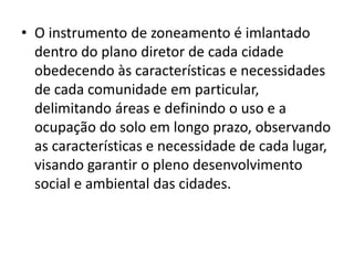 • O instrumento de zoneamento é imlantado
dentro do plano diretor de cada cidade
obedecendo às características e necessidades
de cada comunidade em particular,
delimitando áreas e definindo o uso e a
ocupação do solo em longo prazo, observando
as características e necessidade de cada lugar,
visando garantir o pleno desenvolvimento
social e ambiental das cidades.
 