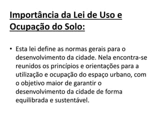 Importância da Lei de Uso e
Ocupação do Solo:
• Esta lei define as normas gerais para o
desenvolvimento da cidade. Nela encontra-se
reunidos os princípios e orientações para a
utilização e ocupação do espaço urbano, com
o objetivo maior de garantir o
desenvolvimento da cidade de forma
equilibrada e sustentável.
 