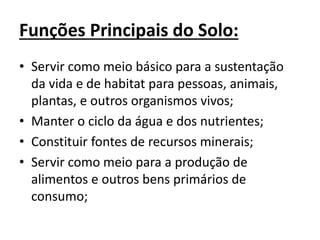 Funções Principais do Solo:
• Servir como meio básico para a sustentação
da vida e de habitat para pessoas, animais,
plantas, e outros organismos vivos;
• Manter o ciclo da água e dos nutrientes;
• Constituir fontes de recursos minerais;
• Servir como meio para a produção de
alimentos e outros bens primários de
consumo;
 