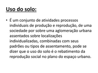 Uso do solo:
• É um conjunto de atividades processos
individuais de produção e reprodução, de uma
sociedade por sobre uma aglomeração urbana
assentados sobre localizações
individualizadas, combinadas com seus
padrões ou tipos de assentamento, pode se
dizer que o uso do solo é o rebatimento da
reprodução social no plano do espaço urbano.
 