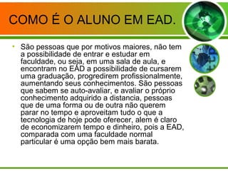 COMO É O ALUNO EM EAD.
• São pessoas que por motivos maiores, não tem
a possibilidade de entrar e estudar em
faculdade, ou seja, em uma sala de aula, e
encontram no EAD a possibilidade de cursarem
uma graduação, progredirem profissionalmente,
aumentando seus conhecimentos. São pessoas
que sabem se auto-avaliar, e avaliar o próprio
conhecimento adquirido a distancia, pessoas
que de uma forma ou de outra não querem
parar no tempo e aproveitam tudo o que a
tecnologia de hoje pode oferecer, alem é claro
de economizarem tempo e dinheiro, pois a EAD,
comparada com uma faculdade normal
particular é uma opção bem mais barata.
 