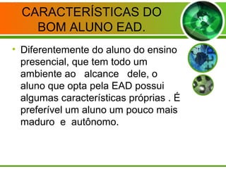 CARACTERÍSTICAS DO
BOM ALUNO EAD.
• Diferentemente do aluno do ensino
presencial, que tem todo um
ambiente ao alcance dele, o
aluno que opta pela EAD possui
algumas características próprias . É
preferível um aluno um pouco mais
maduro e autônomo.
 
