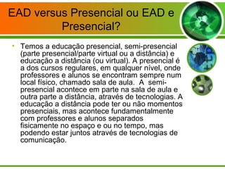 EAD versus Presencial ou EAD e
Presencial?
• Temos a educação presencial, semi-presencial
(parte presencial/parte virtual ou a distância) e
educação a distância (ou virtual). A presencial é
a dos cursos regulares, em qualquer nível, onde
professores e alunos se encontram sempre num
local físico, chamado sala de aula. A semi-
presencial acontece em parte na sala de aula e
outra parte a distância, através de tecnologias. A
educação a distância pode ter ou não momentos
presenciais, mas acontece fundamentalmente
com professores e alunos separados
fisicamente no espaço e ou no tempo, mas
podendo estar juntos através de tecnologias de
comunicação.
 