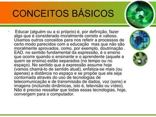CONCEITOS BÁSICOS
• Educar (alguém ou a si próprio) é, por definição, fazer
algo que é considerado moralmente correto e valioso.
Usamos outros conceitos para nos referir a processos de
certo modo parecidos com a educação mas que não são
moralmente aprovados, como, por exemplo, doutrinação .
EAD, no sentido fundamental da expressão, é o ensino
que ocorre quando o ensinante e o aprendente (aquele a
quem se ensina) estão separados (no tempo ou no
espaço). No sentido que a expressão assume hoje
(vamos chamá-lo de sentido atual), enfatiza-se mais (ou
apenas) a distância no espaço e se propõe que ela seja
contornada através do uso de tecnologias de
telecomunicação e de transmissão de dados, voz (sons) e
imagens (incluindo dinâmicas, isto é, televisão ou vídeo).
Não é preciso ressaltar que todas essas tecnologias, hoje,
convergem para o computador.
 