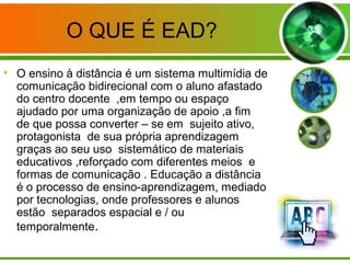 O QUE É EAD?
• O ensino à distância é um sistema multimídia de
comunicação bidirecional com o aluno afastado
do centro docente ,em tempo ou espaço
ajudado por uma organização de apoio ,a fim
de que possa converter – se em sujeito ativo,
protagonista de sua própria aprendizagem
graças ao seu uso sistemático de materiais
educativos ,reforçado com diferentes meios e
formas de comunicação . Educação a distância
é o processo de ensino-aprendizagem, mediado
por tecnologias, onde professores e alunos
estão separados espacial e / ou
temporalmente.
 