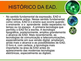 HISTÓRICO DA EAD.
• No sentido fundamental da expressão, EAD é
algo bastante antigo. Nesse sentido fundamental,
como vimos, EAD é o ensino que ocorre quando
o ensinante e o aprendente estão separados no
tempo ou no espaço. A primeira tecnologia que
permitiu o EAD foi a escrita. A tecnologia
tipográfica, posteriormente, ampliou grandemente
o alcance de EAD. Mais recentemente, as
tecnologias de comunicação e telecomunicações,
especialmente em sua versão digital, ampliaram
ainda mais o alcance e as possibilidades de EAD.
O livro é, com certeza, a tecnologia mais
importante na área de EAD antes do
aparecimento das modernas tecnologias
eletrônicas, especialmente as digitais.
 
