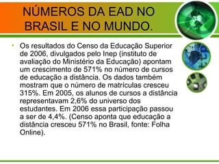 NÚMEROS DA EAD NO
BRASIL E NO MUNDO.
• Os resultados do Censo da Educação Superior
de 2006, divulgados pelo Inep (instituto de
avaliação do Ministério da Educação) apontam
um crescimento de 571% no número de cursos
de educação a distância. Os dados também
mostram que o número de matrículas cresceu
315%. Em 2005, os alunos de cursos a distância
representavam 2,6% do universo dos
estudantes. Em 2006 essa participação passou
a ser de 4,4%. (Censo aponta que educação a
distância cresceu 571% no Brasil, fonte: Folha
Online).
 