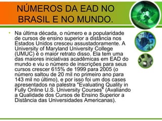 NÚMEROS DA EAD NO
BRASIL E NO MUNDO.
• Na última década, o número e a popularidade
de cursos de ensino superior a distância nos
Estados Unidos cresceu assustadoramente. A
University of Maryland University College
(UMUC) é o maior retrato disso. Ela tem uma
das maiores iniciativas acadêmicas em EAD do
mundo e viu o número de inscrições para seus
cursos crescer 615% de 1999 para 2005 (o
número saltou de 20 mil no primeiro ano para
143 mil no último), e por isso foi um dos cases
apresentados na palestra "Evaluating Quality in
Fully Online U.S. University Courses" (Avaliando
a Qualidade dos Cursos de Ensino Superior a
Distância das Universidades Americanas).
 
