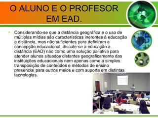 O ALUNO E O PROFESOR
EM EAD.
• Considerando-se que a distância geográfica e o uso de
múltiplas mídias são características inerentes à educação
a distância, mas não suficientes para definirem a
concepção educacional, discute-se a educação a
distância (EAD) não como uma solução paliativa para
atender alunos situados distantes geograficamente das
instituições educacionais nem apenas como a simples
transposição de conteúdos e métodos de ensino
presencial para outros meios e com suporte em distintas
tecnologias.
 