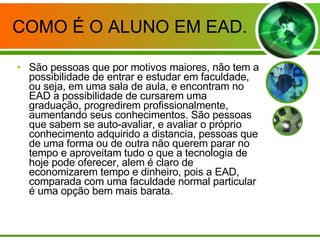 COMO É O ALUNO EM EAD. São pessoas que por motivos maiores, não tem a possibilidade de entrar e estudar em faculdade, ou seja, em uma sala de aula, e encontram no EAD a possibilidade de cursarem uma graduação, progredirem profissionalmente, aumentando seus conhecimentos. São pessoas que sabem se auto-avaliar, e avaliar o próprio conhecimento adquirido a distancia, pessoas que de uma forma ou de outra não querem parar no tempo e aproveitam tudo o que a tecnologia de hoje pode oferecer, alem é claro de economizarem tempo e dinheiro, pois a EAD, comparada com uma faculdade normal particular é uma opção bem mais barata. 