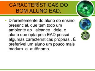 CARACTERÍSTICAS DO BOM ALUNO EAD. Diferentemente do aluno do ensino presencial, que tem todo um ambiente ao  alcance  dele, o aluno que opta pela EAD possui algumas características próprias . É preferível um aluno um pouco mais maduro  e  autônomo. 