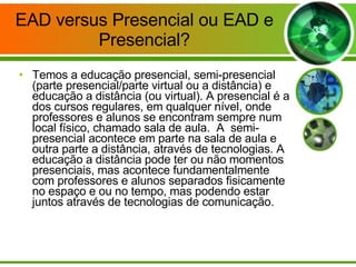 EAD versus Presencial ou EAD e Presencial? Temos a educação presencial, semi-presencial (parte presencial/parte virtual ou a distância) e educação a distância (ou virtual). A presencial é a dos cursos regulares, em qualquer nível, onde professores e alunos se encontram sempre num local físico, chamado sala de aula.  A  semi-presencial acontece em parte na sala de aula e outra parte a distância, através de tecnologias. A educação a distância pode ter ou não momentos presenciais, mas acontece fundamentalmente com professores e alunos separados fisicamente no espaço e ou no tempo, mas podendo estar juntos através de tecnologias de comunicação. 