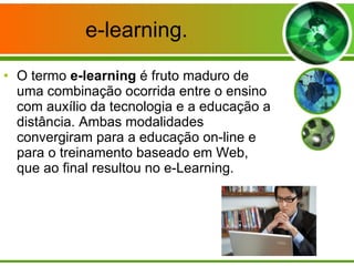 e-learning. O termo  e-learning  é fruto maduro de uma combinação ocorrida entre o ensino com auxílio da tecnologia e a educação a distância. Ambas modalidades convergiram para a educação on-line e para o treinamento baseado em Web, que ao final resultou no e-Learning. 