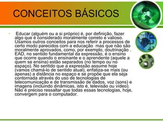 CONCEITOS BÁSICOS Educar (alguém ou a si próprio) é, por definição, fazer algo que é considerado moralmente correto e valioso. Usamos outros conceitos para nos referir a processos de certo modo parecidos com a educação  mas que não são moralmente aprovados, como, por exemplo, doutrinação . EAD, no sentido fundamental da expressão, é o ensino que ocorre quando o ensinante e o aprendente (aquele a quem se ensina) estão separados (no tempo ou no espaço). No sentido que a expressão assume hoje (vamos chamá-lo de sentido atual), enfatiza-se mais (ou apenas) a distância no espaço e se propõe que ela seja contornada através do uso de tecnologias de telecomunicação e de transmissão de dados, voz (sons) e imagens (incluindo dinâmicas, isto é, televisão ou vídeo). Não é preciso ressaltar que todas essas tecnologias, hoje, convergem para o computador. 