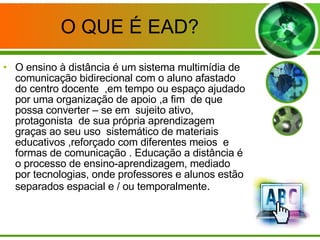 O QUE É EAD? O ensino à distância é um sistema multimídia de comunicação bidirecional com o aluno afastado do centro docente  ,em tempo ou espaço ajudado por uma organização de apoio ,a fim  de que possa converter – se em  sujeito ativo, protagonista  de sua própria aprendizagem graças ao seu uso  sistemático de materiais  educativos ,reforçado com diferentes meios  e formas de comunicação . Educação a distância é o processo de ensino-aprendizagem, mediado por tecnologias, onde professores e alunos estão  separados espacial e / ou temporalmente . 