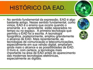 HISTÓRICO DA EAD. No sentido fundamental da expressão, EAD é algo bastante antigo. Nesse sentido fundamental, como vimos, EAD é o ensino que ocorre quando o ensinante  e o  aprendente  estão separados no tempo ou no espaço.  A primeira tecnologia que permitiu o EAD foi a escrita. A tecnologia tipográfica, posteriormente, ampliou grandemente o alcance de EAD. Mais recentemente, as tecnologias de comunicação e telecomunicações, especialmente em sua versão digital, ampliaram ainda mais o alcance e as possibilidades de EAD. O livro é, com certeza, a tecnologia mais importante na área de EAD antes do aparecimento das modernas tecnologias eletrônicas, especialmente as digitais.  