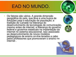 EAD NO MUNDO. Os fatores são vários. A grande dimensão geográfica do país, que leva a uma busca de soluções para a educação da população; a tradição do Canadá na liderança do desenvolvimento de tecnologias de comunicação, mesmo antes da internet; a liderança do governo federal e governos estaduais na implantação da internet no sistema educacional, isso associado ao desenvolvimento de novos modelos pedagógicos de ensino on-line levados a cabo pelos professores que promoveram o ensino na internet .  