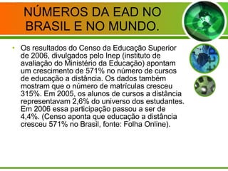NÚMEROS DA EAD NO BRASIL E NO MUNDO. Os resultados do Censo da Educação Superior de 2006, divulgados pelo Inep (instituto de avaliação do Ministério da Educação) apontam um crescimento de 571% no número de cursos de educação a distância. Os dados também mostram que o número de matrículas cresceu 315%. Em 2005, os alunos de cursos a distância representavam 2,6% do universo dos estudantes. Em 2006 essa participação passou a ser de 4,4%. (Censo aponta que educação a distância cresceu 571% no Brasil, fonte: Folha Online). 