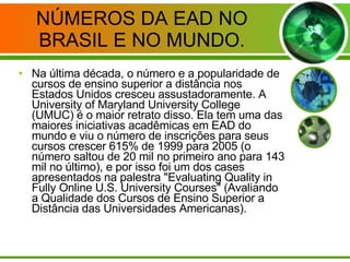 NÚMEROS DA EAD NO BRASIL E NO MUNDO. Na última década, o número e a popularidade de cursos de ensino superior a distância nos Estados Unidos cresceu assustadoramente. A University of Maryland University College (UMUC) é o maior retrato disso. Ela tem uma das maiores iniciativas acadêmicas em EAD do mundo e viu o número de inscrições para seus cursos crescer 615% de 1999 para 2005 (o número saltou de 20 mil no primeiro ano para 143 mil no último), e por isso foi um dos cases apresentados na palestra "Evaluating Quality in Fully Online U.S. University Courses" (Avaliando a Qualidade dos Cursos de Ensino Superior a Distância das Universidades Americanas). 