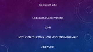 Practica de slide

Leidis Loana Quiroz Vanegas

10º01

INTITUCION EDUCATIVA LICEO MODERNO MAGANGUE

24/02/2014

 