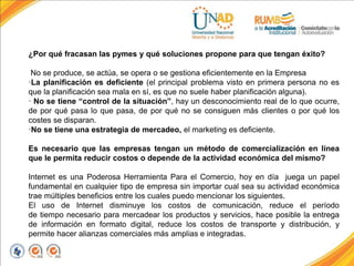 ¿Por qué fracasan las pymes y qué soluciones propone para que tengan éxito?
No se produce, se actúa, se opera o se gestiona eficientemente en la Empresa
·La planificación es deficiente (el principal problema visto en primera persona no es
que la planificación sea mala en sí, es que no suele haber planificación alguna).
· No se tiene “control de la situación”, hay un desconocimiento real de lo que ocurre,
de por qué pasa lo que pasa, de por qué no se consiguen más clientes o por qué los
costes se disparan.
·No se tiene una estrategia de mercadeo, el marketing es deficiente.
Es necesario que las empresas tengan un método de comercialización en línea
que le permita reducir costos o depende de la actividad económica del mismo?
Internet es una Poderosa Herramienta Para el Comercio, hoy en día juega un papel
fundamental en cualquier tipo de empresa sin importar cual sea su actividad económica
trae múltiples beneficios entre los cuales puedo mencionar los siguientes.
El uso de Internet disminuye los costos de comunicación, reduce el período
de tiempo necesario para mercadear los productos y servicios, hace posible la entrega
de información en formato digital, reduce los costos de transporte y distribución, y
permite hacer alianzas comerciales más amplias e integradas.
 
