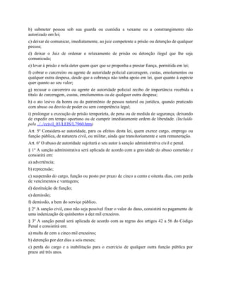 b) submeter pessoa sob sua guarda ou custódia a vexame ou a constrangimento não
autorizado em lei;
c) deixar de comunicar, imediatamente, ao juiz competente a prisão ou detenção de qualquer
pessoa;
d) deixar o Juiz de ordenar o relaxamento de prisão ou detenção ilegal que lhe seja
comunicada;
e) levar à prisão e nela deter quem quer que se proponha a prestar fiança, permitida em lei;
f) cobrar o carcereiro ou agente de autoridade policial carceragem, custas, emolumentos ou
qualquer outra despesa, desde que a cobrança não tenha apoio em lei, quer quanto à espécie
quer quanto ao seu valor;
g) recusar o carcereiro ou agente de autoridade policial recibo de importância recebida a
título de carceragem, custas, emolumentos ou de qualquer outra despesa;
h) o ato lesivo da honra ou do patrimônio de pessoa natural ou jurídica, quando praticado
com abuso ou desvio de poder ou sem competência legal;
i) prolongar a execução de prisão temporária, de pena ou de medida de segurança, deixando
de expedir em tempo oportuno ou de cumprir imediatamente ordem de liberdade. (Incluído
pela ../../ccivil_03/LEIS/L7960.htm)
Art. 5º Considera-se autoridade, para os efeitos desta lei, quem exerce cargo, emprego ou
função pública, de natureza civil, ou militar, ainda que transitoriamente e sem remuneração.
Art. 6º O abuso de autoridade sujeitará o seu autor à sanção administrativa civil e penal.
§ 1º A sanção administrativa será aplicada de acordo com a gravidade do abuso cometido e
consistirá em:
a) advertência;
b) repreensão;
c) suspensão do cargo, função ou posto por prazo de cinco a cento e oitenta dias, com perda
de vencimentos e vantagens;
d) destituição de função;
e) demissão;
f) demissão, a bem do serviço público.
§ 2º A sanção civil, caso não seja possível fixar o valor do dano, consistirá no pagamento de
uma indenização de quinhentos a dez mil cruzeiros.
§ 3º A sanção penal será aplicada de acordo com as regras dos artigos 42 a 56 do Código
Penal e consistirá em:
a) multa de cem a cinco mil cruzeiros;
b) detenção por dez dias a seis meses;
c) perda do cargo e a inabilitação para o exercício de qualquer outra função pública por
prazo até três anos.
 