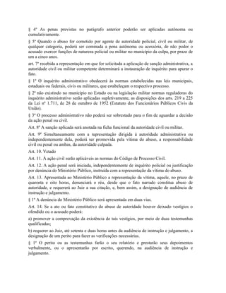 § 4º As penas previstas no parágrafo anterior poderão ser aplicadas autônoma ou
cumulativamente.
§ 5º Quando o abuso for cometido por agente de autoridade policial, civil ou militar, de
qualquer categoria, poderá ser cominada a pena autônoma ou acessória, de não poder o
acusado exercer funções de natureza policial ou militar no município da culpa, por prazo de
um a cinco anos.
art. 7º recebida a representação em que for solicitada a aplicação de sanção administrativa, a
autoridade civil ou militar competente determinará a instauração de inquérito para apurar o
fato.
§ 1º O inquérito administrativo obedecerá às normas estabelecidas nas leis municipais,
estaduais ou federais, civis ou militares, que estabeleçam o respectivo processo.
§ 2º não existindo no município no Estado ou na legislação militar normas reguladoras do
inquérito administrativo serão aplicadas supletivamente, as disposições dos arts. 219 a 225
da Lei nº 1.711, de 28 de outubro de 1952 (Estatuto dos Funcionários Públicos Civis da
União).
§ 3º O processo administrativo não poderá ser sobrestado para o fim de aguardar a decisão
da ação penal ou civil.
Art. 8º A sanção aplicada será anotada na ficha funcional da autoridade civil ou militar.
Art. 9º Simultaneamente com a representação dirigida à autoridade administrativa ou
independentemente dela, poderá ser promovida pela vítima do abuso, a responsabilidade
civil ou penal ou ambas, da autoridade culpada.
Art. 10. Vetado
Art. 11. À ação civil serão aplicáveis as normas do Código de Processo Civil.
Art. 12. A ação penal será iniciada, independentemente de inquérito policial ou justificação
por denúncia do Ministério Público, instruída com a representação da vítima do abuso.
Art. 13. Apresentada ao Ministério Público a representação da vítima, aquele, no prazo de
quarenta e oito horas, denunciará o réu, desde que o fato narrado constitua abuso de
autoridade, e requererá ao Juiz a sua citação, e, bem assim, a designação de audiência de
instrução e julgamento.
§ 1º A denúncia do Ministério Público será apresentada em duas vias.
Art. 14. Se a ato ou fato constitutivo do abuso de autoridade houver deixado vestígios o
ofendido ou o acusado poderá:
a) promover a comprovação da existência de tais vestígios, por meio de duas testemunhas
qualificadas;
b) requerer ao Juiz, até setenta e duas horas antes da audiência de instrução e julgamento, a
designação de um perito para fazer as verificações necessárias.
§ 1º O perito ou as testemunhas farão o seu relatório e prestarão seus depoimentos
verbalmente, ou o apresentarão por escrito, querendo, na audiência de instrução e
julgamento.
 