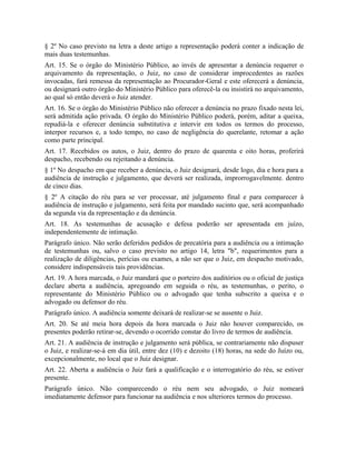 § 2º No caso previsto na letra a deste artigo a representação poderá conter a indicação de
mais duas testemunhas.
Art. 15. Se o órgão do Ministério Público, ao invés de apresentar a denúncia requerer o
arquivamento da representação, o Juiz, no caso de considerar improcedentes as razões
invocadas, fará remessa da representação ao Procurador-Geral e este oferecerá a denúncia,
ou designará outro órgão do Ministério Público para oferecê-la ou insistirá no arquivamento,
ao qual só então deverá o Juiz atender.
Art. 16. Se o órgão do Ministério Público não oferecer a denúncia no prazo fixado nesta lei,
será admitida ação privada. O órgão do Ministério Público poderá, porém, aditar a queixa,
repudiá-la e oferecer denúncia substitutiva e intervir em todos os termos do processo,
interpor recursos e, a todo tempo, no caso de negligência do querelante, retomar a ação
como parte principal.
Art. 17. Recebidos os autos, o Juiz, dentro do prazo de quarenta e oito horas, proferirá
despacho, recebendo ou rejeitando a denúncia.
§ 1º No despacho em que receber a denúncia, o Juiz designará, desde logo, dia e hora para a
audiência de instrução e julgamento, que deverá ser realizada, improrrogavelmente. dentro
de cinco dias.
§ 2º A citação do réu para se ver processar, até julgamento final e para comparecer à
audiência de instrução e julgamento, será feita por mandado sucinto que, será acompanhado
da segunda via da representação e da denúncia.
Art. 18. As testemunhas de acusação e defesa poderão ser apresentada em juízo,
independentemente de intimação.
Parágrafo único. Não serão deferidos pedidos de precatória para a audiência ou a intimação
de testemunhas ou, salvo o caso previsto no artigo 14, letra "b", requerimentos para a
realização de diligências, perícias ou exames, a não ser que o Juiz, em despacho motivado,
considere indispensáveis tais providências.
Art. 19. A hora marcada, o Juiz mandará que o porteiro dos auditórios ou o oficial de justiça
declare aberta a audiência, apregoando em seguida o réu, as testemunhas, o perito, o
representante do Ministério Público ou o advogado que tenha subscrito a queixa e o
advogado ou defensor do réu.
Parágrafo único. A audiência somente deixará de realizar-se se ausente o Juiz.
Art. 20. Se até meia hora depois da hora marcada o Juiz não houver comparecido, os
presentes poderão retirar-se, devendo o ocorrido constar do livro de termos de audiência.
Art. 21. A audiência de instrução e julgamento será pública, se contrariamente não dispuser
o Juiz, e realizar-se-á em dia útil, entre dez (10) e dezoito (18) horas, na sede do Juízo ou,
excepcionalmente, no local que o Juiz designar.
Art. 22. Aberta a audiência o Juiz fará a qualificação e o interrogatório do réu, se estiver
presente.
Parágrafo único. Não comparecendo o réu nem seu advogado, o Juiz nomeará
imediatamente defensor para funcionar na audiência e nos ulteriores termos do processo.
 