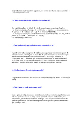 O aprendiz tem direito a carteira registrada, aos direitos trabalhistas e previdenciários e
a um salário mínimo/hora.



10-Quais as funções que um aprendiz não pode exercer?



São excluídas da base de cálculo da cota de aprendizagem as seguintes funções:
– as funções que exijam formação de nível técnico ou superior e os cargos de direção,
de gerência ou de confiança (art. 10, § 1º, do Decreto nº 5.598/05);
- os empregados em regime de trabalho temporário, instituído pela Lei nº 6.019, de 3 de
janeiro de 1973 (art. 12, do Decreto nº 5.598/05);
– os aprendizes já contratados.



11-Qual o número de aprendizes que uma empresa deve ter?



Segundo a lei, todas as empresas de médio e grande porte devem ter no seu quadro de
funcionários uma porcentagem de 5% a 15% de aprendizes com base nas funções que
demandem formação profissional de acordo com a Classificação Brasileira de
Ocupações (CBO). Lembrando que os cargos que necessitem de ensino superior ou
técnico não serão incluídos nessa contagem. As micro e pequenas empresas não são
obrigadas a contratar, entretanto, podem ter aprendizes se tiverem interesse.



12- Qual a duração do contrato do aprendiz?



Ele pode durar no máximo dois anos ou até o aprendiz completar 24 anos (o que chegar
antes).



13-Qual é a carga horária de um aprendiz?



Caso o aprendiz esteja cursando o ensino fundamental, deve ter uma carga horária de no
máximo seis horas diárias. Se ele já houver terminado o ensino fundamental, pode
cumprir uma jornada de até oito horas, desde que nesta estejam incluídas as aulas de
aprendizagem teórica. É expressamente proibido que o jovem faça hora extra mesmo
que receba por isso.
 