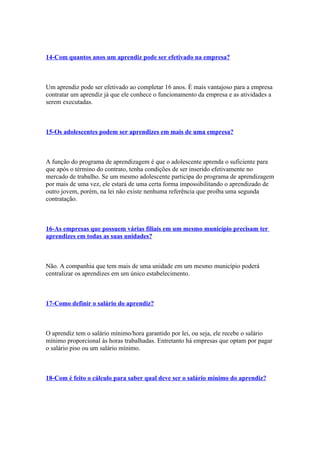 14-Com quantos anos um aprendiz pode ser efetivado na empresa?



Um aprendiz pode ser efetivado ao completar 16 anos. É mais vantajoso para a empresa
contratar um aprendiz já que ele conhece o funcionamento da empresa e as atividades a
serem executadas.



15-Os adolescentes podem ser aprendizes em mais de uma empresa?



A função do programa de aprendizagem é que o adolescente aprenda o suficiente para
que após o término do contrato, tenha condições de ser inserido efetivamente no
mercado de trabalho. Se um mesmo adolescente participa do programa de aprendizagem
por mais de uma vez, ele estará de uma certa forma impossibilitando o aprendizado de
outro jovem, porém, na lei não existe nenhuma referência que proíba uma segunda
contratação.



16-As empresas que possuem várias filiais em um mesmo município precisam ter
aprendizes em todas as suas unidades?



Não. A companhia que tem mais de uma unidade em um mesmo município poderá
centralizar os aprendizes em um único estabelecimento.



17-Como definir o salário do aprendiz?



O aprendiz tem o salário mínimo/hora garantido por lei, ou seja, ele recebe o salário
mínimo proporcional às horas trabalhadas. Entretanto há empresas que optam por pagar
o salário piso ou um salário mínimo.



18-Com é feito o cálculo para saber qual deve ser o salário mínimo do aprendiz?
 