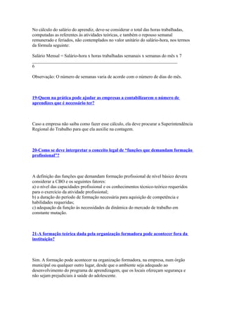 No cálculo do salário do aprendiz, deve-se considerar o total das horas trabalhadas,
computadas as referentes às atividades teóricas, e também o repouso semanal
remunerado e feriados, não contemplados no valor unitário do salário-hora, nos termos
da fórmula seguinte:

Salário Mensal = Salário-hora x horas trabalhadas semanais x semanas do mês x 7
________________________________________________________________
6

Observação: O número de semanas varia de acordo com o número de dias do mês.



19-Quem na prática pode ajudar as empresas a contabilizarem o número de
aprendizes que é necessário ter?



Caso a empresa não saiba como fazer esse cálculo, ela deve procurar a Superintendência
Regional do Trabalho para que ela auxilie na contagem.



20-Como se deve interpretar o conceito legal de “funções que demandam formação
profissional”?



A definição das funções que demandam formação profissional de nível básico devera
considerar a CBO e os seguintes fatores:
a) o nível das capacidades profissional e os conhecimentos técnico-teórico requeridos
para o exercício da atividade profissional;
b) a duração do período de formação necessária para aquisição de competência e
habilidades requeridas;
c) adequação da função às necessidades da dinâmica do mercado de trabalho em
constante mutação.



21-A formação teórica dada pela organização formadora pode acontecer fora da
instituição?



Sim. A formação pode acontecer na organização formadora, na empresa, num órgão
municipal ou qualquer outro lugar, desde que o ambiente seja adequado ao
desenvolvimento do programa de aprendizagem, que os locais ofereçam segurança e
não sejam prejudiciais à saúde do adolescente.
 