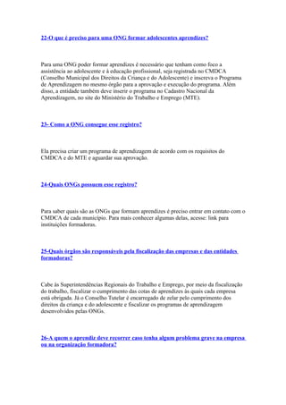 22-O que é preciso para uma ONG formar adolescentes aprendizes?



Para uma ONG poder formar aprendizes é necessário que tenham como foco a
assistência ao adolescente e à educação profissional, seja registrada no CMDCA
(Conselho Municipal dos Direitos da Criança e do Adolescente) e inscreva o Programa
de Aprendizagem no mesmo órgão para a aprovação e execução do programa. Além
disso, a entidade também deve inserir o programa no Cadastro Nacional da
Aprendizagem, no site do Ministério do Trabalho e Emprego (MTE).



23- Como a ONG consegue esse registro?



Ela precisa criar um programa de aprendizagem de acordo com os requisitos do
CMDCA e do MTE e aguardar sua aprovação.



24-Quais ONGs possuem esse registro?



Para saber quais são as ONGs que formam aprendizes é preciso entrar em contato com o
CMDCA de cada município. Para mais conhecer algumas delas, acesse: link para
instituições formadoras.



25-Quais órgãos são responsáveis pela fiscalização das empresas e das entidades
formadoras?



Cabe às Superintendências Regionais do Trabalho e Emprego, por meio da fiscalização
do trabalho, fiscalizar o cumprimento das cotas de aprendizes às quais cada empresa
está obrigada. Já o Conselho Tutelar é encarregado de zelar pelo cumprimento dos
direitos da criança e do adolescente e fiscalizar os programas de aprendizagem
desenvolvidos pelas ONGs.



26-A quem o aprendiz deve recorrer caso tenha algum problema grave na empresa
ou na organização formadora?
 