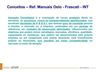 Inovação Tecnológica  é a concepção de novos  produtos  (bens ou serviços), ou  processos ,  novos ou substancialmente aperfeiçoados , que envolvam  atividades de P & D & I , que tenham  grau de novidade  perante o mundo, o mercado ou a empresa, analisados em um  período  de referência, em  unidades de observação delimitadas , influenciados por objetivos que podem incluir estratégias, mercados, eficiência, qualidade, capacitação ou mudanças, que podem ser desenvolvidas pela própria empresa ou em cooperação com outras empresas, com investimento próprio ou financiado,  que resultem em maior competitividade  no mercado ou setor de atuação Conceitos – Ref. Manuais Oslo - Frascati - INT 