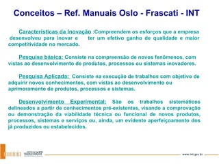 Características da Inovação  :Compreendem os esforços que a empresa  desenvolveu para inovar e  ter um efetivo ganho de qualidade e maior competitividade no mercado. Pesquisa básica:  Consiste na compreensão de novos fenômenos, com vistas ao desenvolvimento de produtos, processos ou sistemas inovadores. Pesquisa Aplicada:  Consiste na execução de trabalhos com objetivo de adquirir novos conhecimentos, com vistas ao desenvolvimento ou aprimoramento de produtos, processos e sistemas. Desenvolvimento Experimental:   São os trabalhos sistemáticos delineados a partir de conhecimentos pré-existentes, visando a comprovação ou demonstração da viabilidade técnica ou funcional de novos produtos, processos, sistemas e serviços ou, ainda, um evidente aperfeiçoamento dos já produzidos ou estabelecidos. Conceitos – Ref. Manuais Oslo - Frascati - INT 