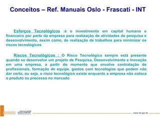 Esforços Tecnológicos  :é o investimento em capital humano e financeiro por parte da empresa para realização de atividades de pesquisa e desenvolvimento, assim como, de realização de trabalhos para minimizar os riscos tecnológicos .  Riscos Tecnológicos :  O Risco Tecnológico sempre está presente quando se desenvolve um projeto de Pesquisa, Desenvolvimento e Inovação em uma empresa, a partir do momento que envolve contratação de profissionais, formação de equipe, gastos com tecnologias que podem não dar certo, ou seja, o risco tecnológico existe enquanto a empresa não coloca o produto ou   processo no mercado .  Conceitos – Ref. Manuais Oslo - Frascati - INT 