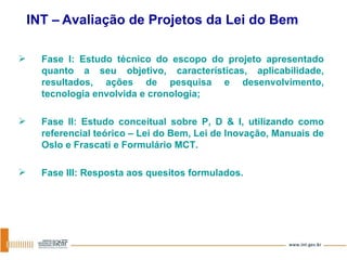 Fase I: Estudo técnico do escopo do projeto apresentado quanto a seu objetivo, características, aplicabilidade, resultados, ações de pesquisa e desenvolvimento, tecnologia envolvida e cronologia; Fase II: Estudo conceitual sobre P, D & I, utilizando como referencial teórico – Lei do Bem, Lei de Inovação, Manuais de Oslo e Frascati e Formulário MCT. Fase III: Resposta aos quesitos formulados. INT –   Avaliação de Projetos da Lei do Bem 