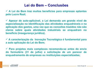 A Lei do Bem traz muitos benefícios para empresas optantes pelo Lucro Real; Apesar de auto-aplicável, a Lei demanda um grande nível de especialização na identificação das atividades enquadráveis e na aplicação dos gastos, uma vez que os conceitos trazidos não são claros sobre quais atividades industriais se enquadram no benefício (insegurança jurídica). A caracterização da  Inovação Tecnológica é fundamental para a auto aplicação da Lei do Bem; Para projetos mais complexos recomenda-se antes do envio do formulário (31 de julho) a solicitação de um parecer de enquadramento de empresas ou instituições especializadas; Lei do Bem – Conclusões 